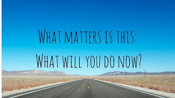 What matters is this- What will you do now-